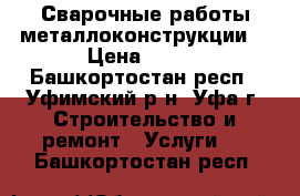 Сварочные работы металлоконструкции. › Цена ­ 300 - Башкортостан респ., Уфимский р-н, Уфа г. Строительство и ремонт » Услуги   . Башкортостан респ.